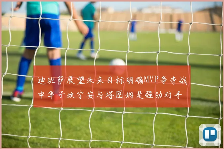 迪班萨展望未来目标明确MVP争夺战中华子坎宁安与塔图姆是强劲对手