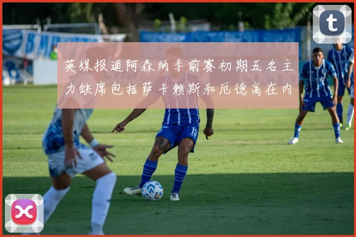 英媒报道阿森纳季前赛初期五名主力缺席包括萨卡赖斯和厄德高在内