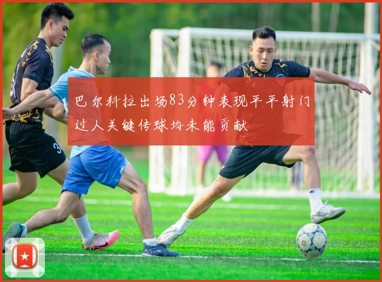 巴尔科拉出场83分钟表现平平射门过人关键传球均未能贡献
