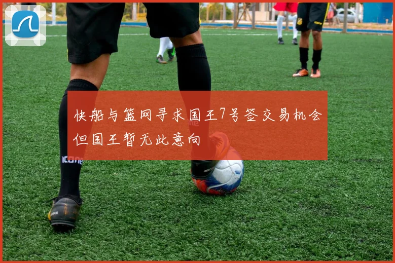 快船与篮网寻求国王7号签交易机会但国王暂无此意向