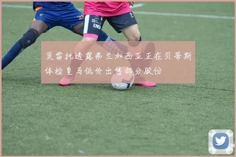 莫雷托透露弗兰加西亚正在贝蒂斯体检皇马低价出售部分股份