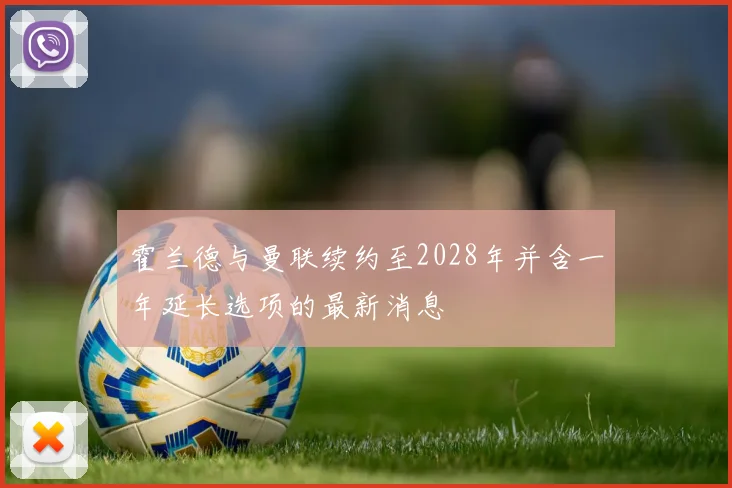 霍兰德与曼联续约至2028年并含一年延长选项的最新消息