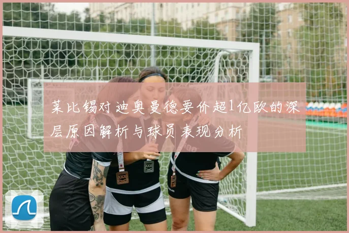 莱比锡对迪奥曼德要价超1亿欧的深层原因解析与球员表现分析