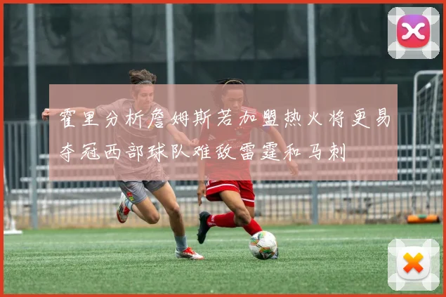 霍里分析詹姆斯若加盟热火将更易夺冠西部球队难敌雷霆和马刺