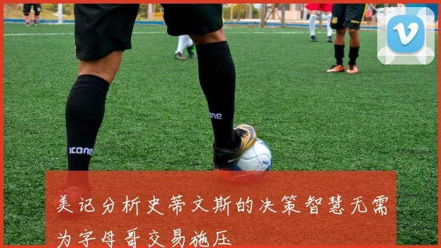 美记分析史蒂文斯的决策智慧无需为字母哥交易施压