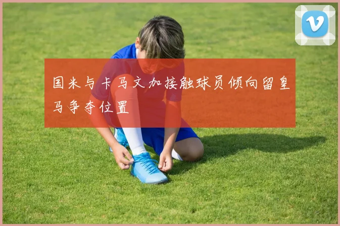 国米与卡马文加接触球员倾向留皇马争夺位置