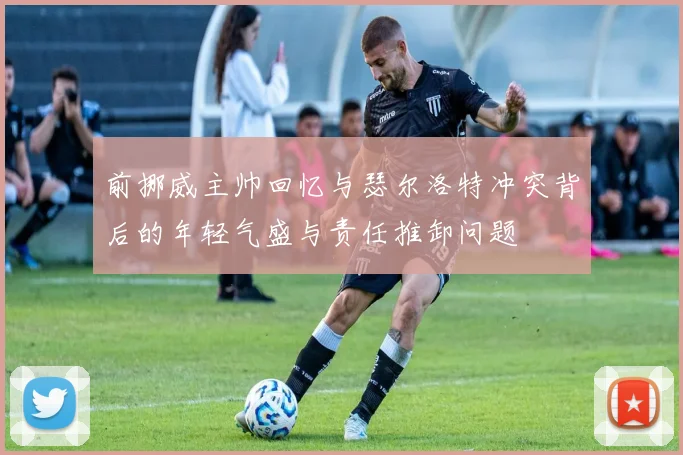 前挪威主帅回忆与瑟尔洛特冲突背后的年轻气盛与责任推卸问题