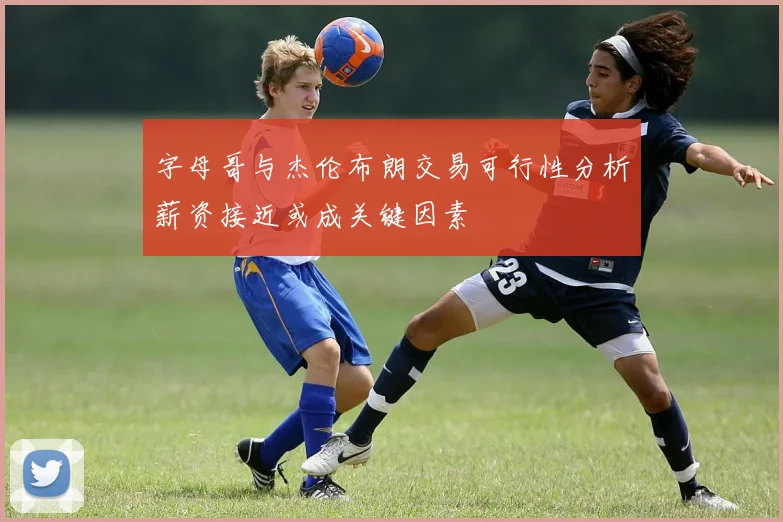 字母哥与杰伦布朗交易可行性分析薪资接近或成关键因素