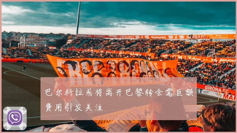 巴尔科拉或将离开巴黎转会需巨额费用引发关注