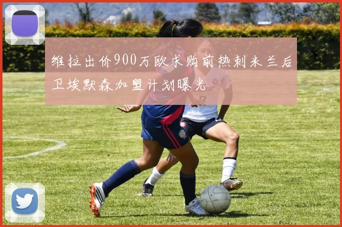 维拉出价900万欧求购前热刺米兰后卫埃默森加盟计划曝光