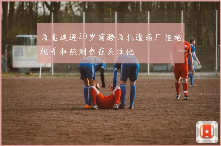 马竞追逐20岁前腰马扎遭药厂拒绝枪手和热刺也在关注他