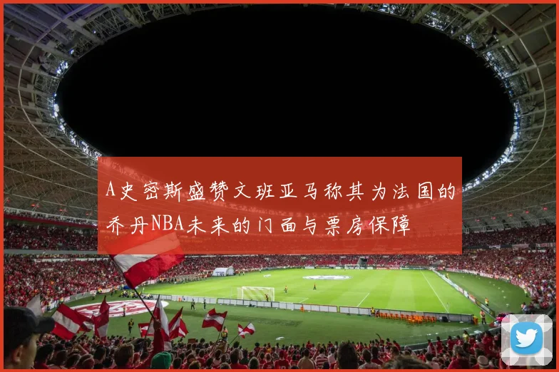 A史密斯盛赞文班亚马称其为法国的乔丹NBA未来的门面与票房保障