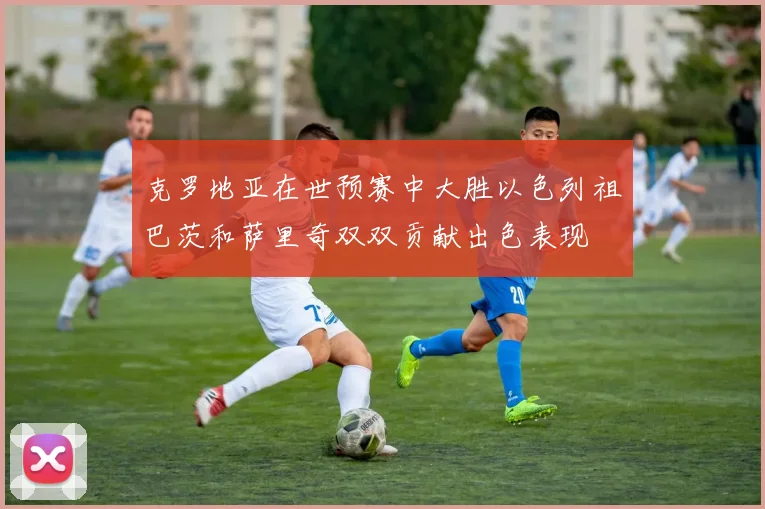 克罗地亚在世预赛中大胜以色列祖巴茨和萨里奇双双贡献出色表现