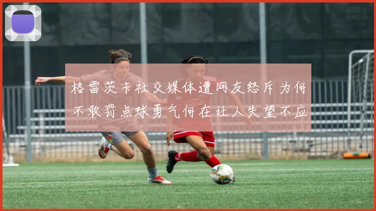 格雷茨卡社交媒体遭网友怒斥为何不敢罚点球勇气何在让人失望不应躲在塔后