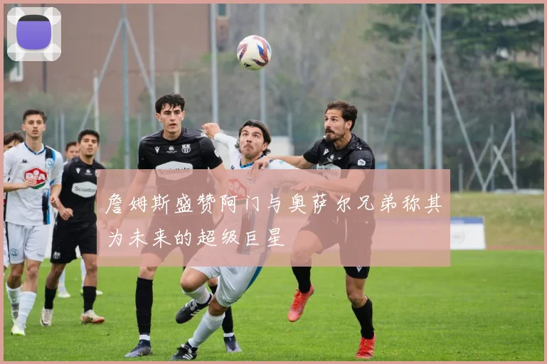 詹姆斯盛赞阿门与奥萨尔兄弟称其为未来的超级巨星